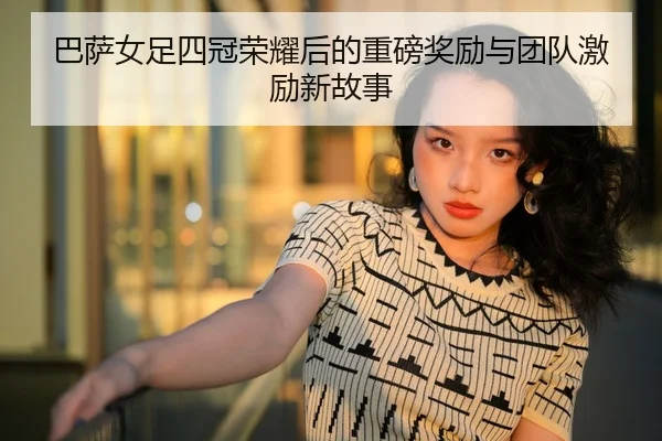 巴萨女足四冠荣耀后的重磅奖励与团队激励新故事